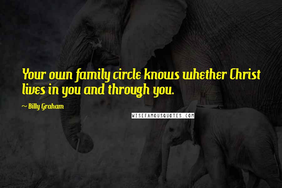 Billy Graham Quotes: Your own family circle knows whether Christ lives in you and through you.