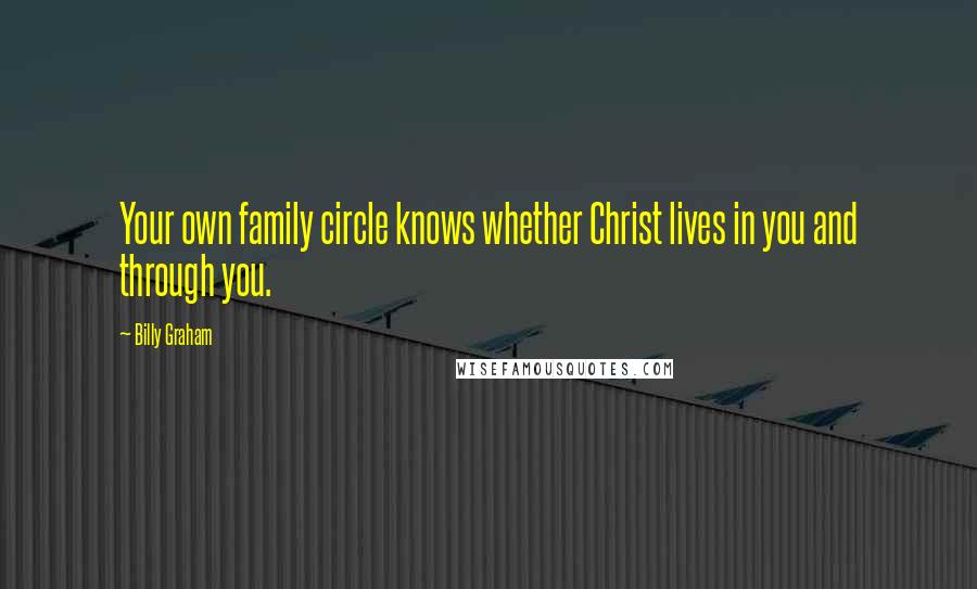 Billy Graham Quotes: Your own family circle knows whether Christ lives in you and through you.