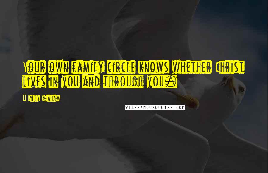 Billy Graham Quotes: Your own family circle knows whether Christ lives in you and through you.