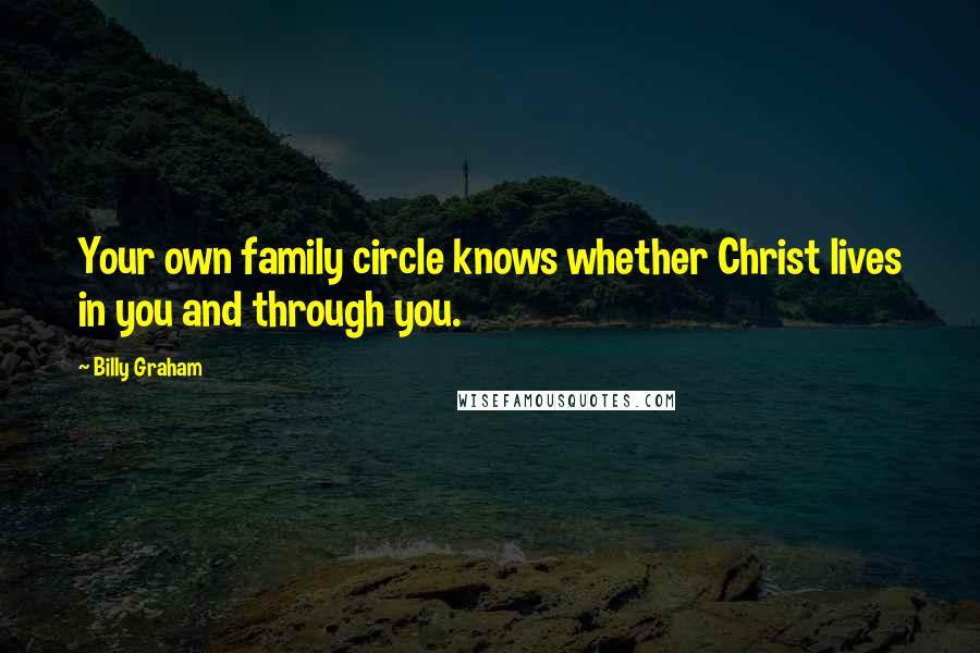 Billy Graham Quotes: Your own family circle knows whether Christ lives in you and through you.