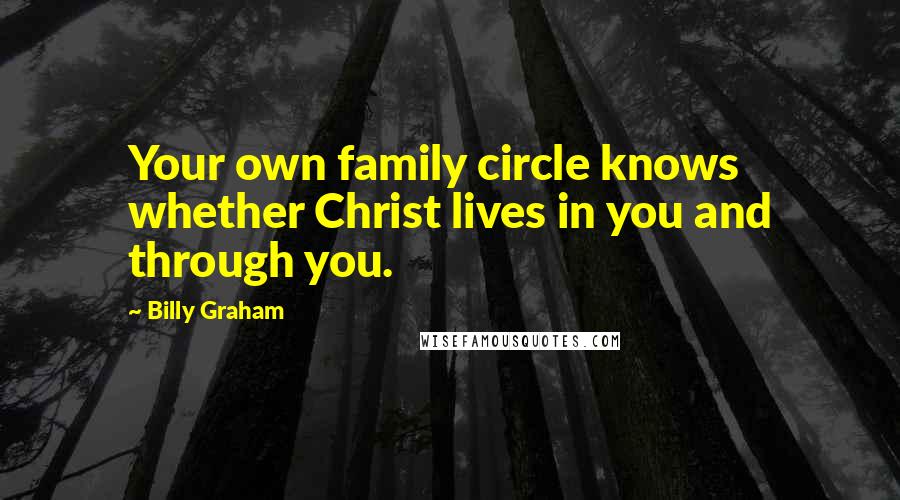 Billy Graham Quotes: Your own family circle knows whether Christ lives in you and through you.