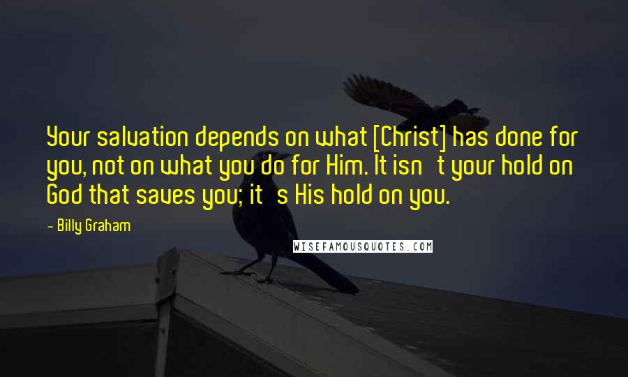Billy Graham Quotes: Your salvation depends on what [Christ] has done for you, not on what you do for Him. It isn't your hold on God that saves you; it's His hold on you.
