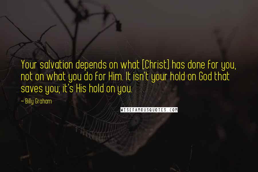 Billy Graham Quotes: Your salvation depends on what [Christ] has done for you, not on what you do for Him. It isn't your hold on God that saves you; it's His hold on you.