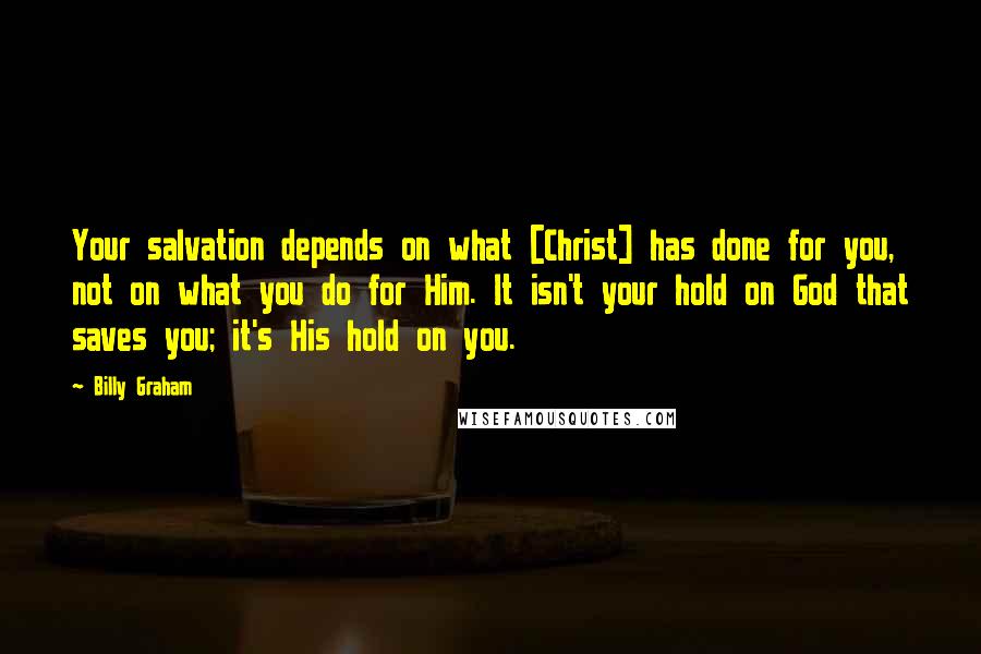 Billy Graham Quotes: Your salvation depends on what [Christ] has done for you, not on what you do for Him. It isn't your hold on God that saves you; it's His hold on you.