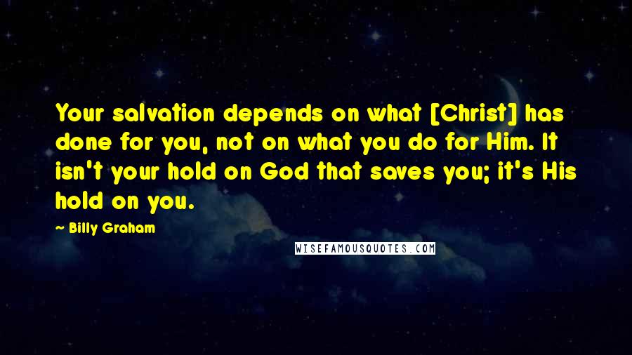 Billy Graham Quotes: Your salvation depends on what [Christ] has done for you, not on what you do for Him. It isn't your hold on God that saves you; it's His hold on you.