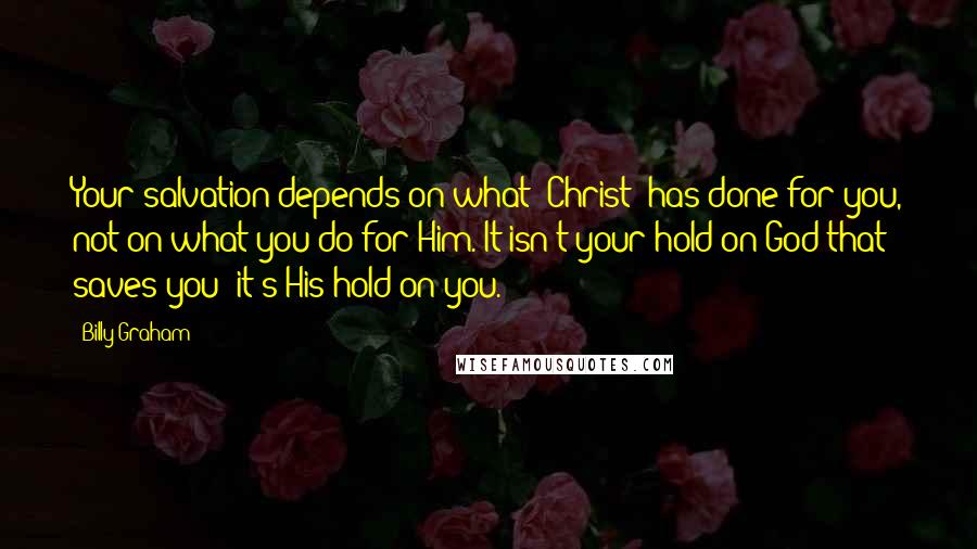 Billy Graham Quotes: Your salvation depends on what [Christ] has done for you, not on what you do for Him. It isn't your hold on God that saves you; it's His hold on you.