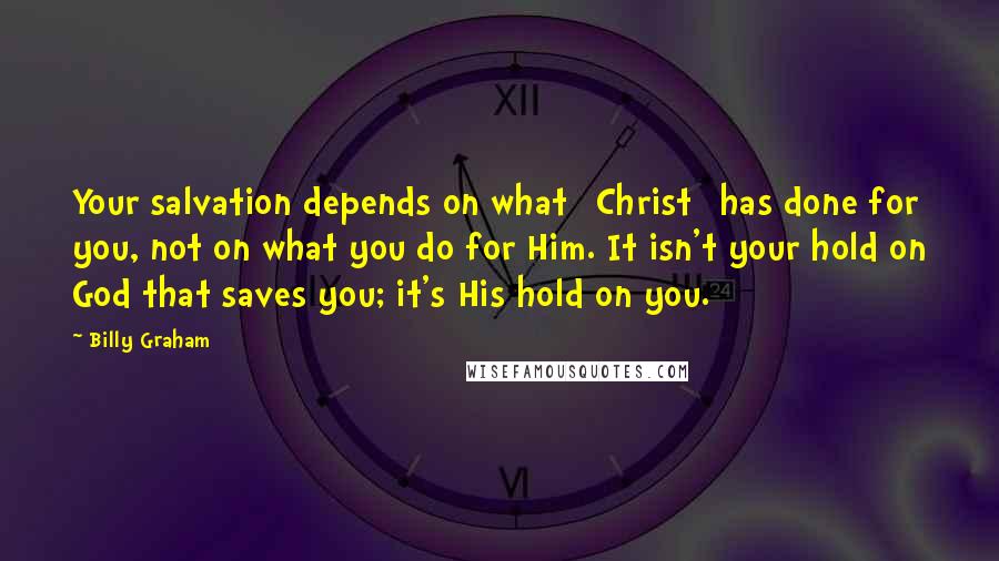 Billy Graham Quotes: Your salvation depends on what [Christ] has done for you, not on what you do for Him. It isn't your hold on God that saves you; it's His hold on you.