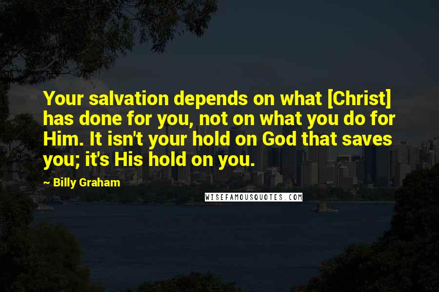 Billy Graham Quotes: Your salvation depends on what [Christ] has done for you, not on what you do for Him. It isn't your hold on God that saves you; it's His hold on you.