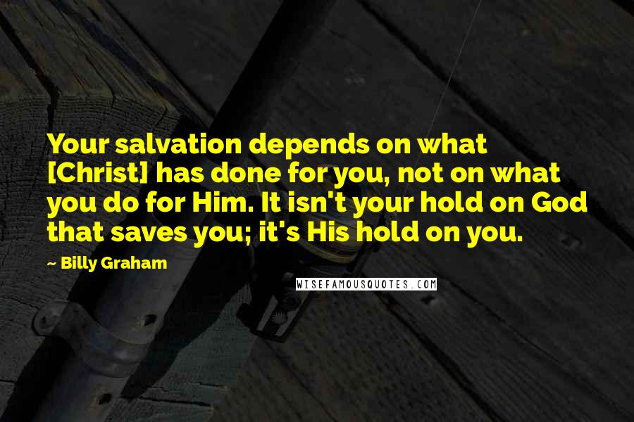 Billy Graham Quotes: Your salvation depends on what [Christ] has done for you, not on what you do for Him. It isn't your hold on God that saves you; it's His hold on you.