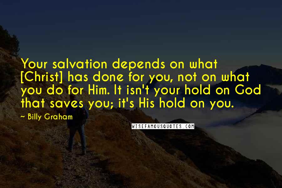 Billy Graham Quotes: Your salvation depends on what [Christ] has done for you, not on what you do for Him. It isn't your hold on God that saves you; it's His hold on you.