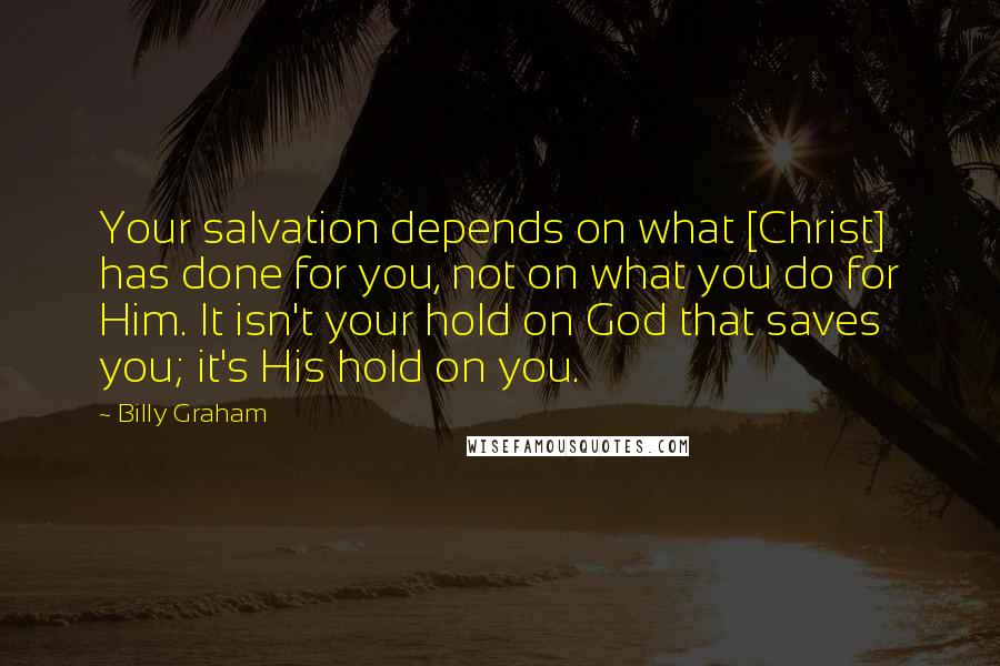 Billy Graham Quotes: Your salvation depends on what [Christ] has done for you, not on what you do for Him. It isn't your hold on God that saves you; it's His hold on you.