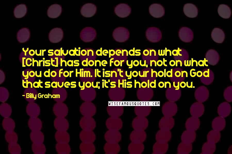 Billy Graham Quotes: Your salvation depends on what [Christ] has done for you, not on what you do for Him. It isn't your hold on God that saves you; it's His hold on you.