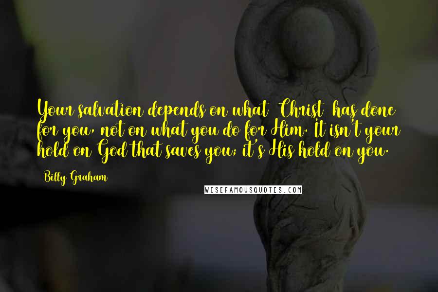 Billy Graham Quotes: Your salvation depends on what [Christ] has done for you, not on what you do for Him. It isn't your hold on God that saves you; it's His hold on you.