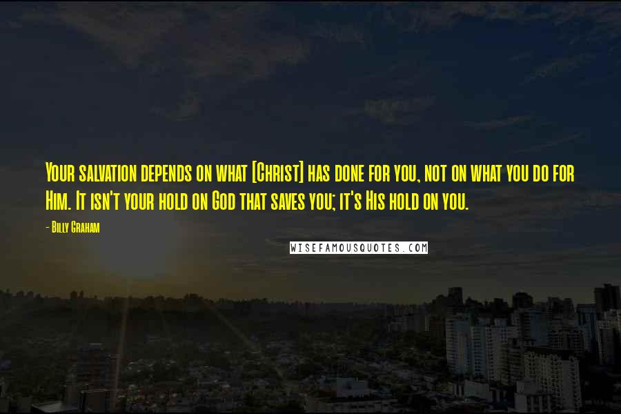 Billy Graham Quotes: Your salvation depends on what [Christ] has done for you, not on what you do for Him. It isn't your hold on God that saves you; it's His hold on you.