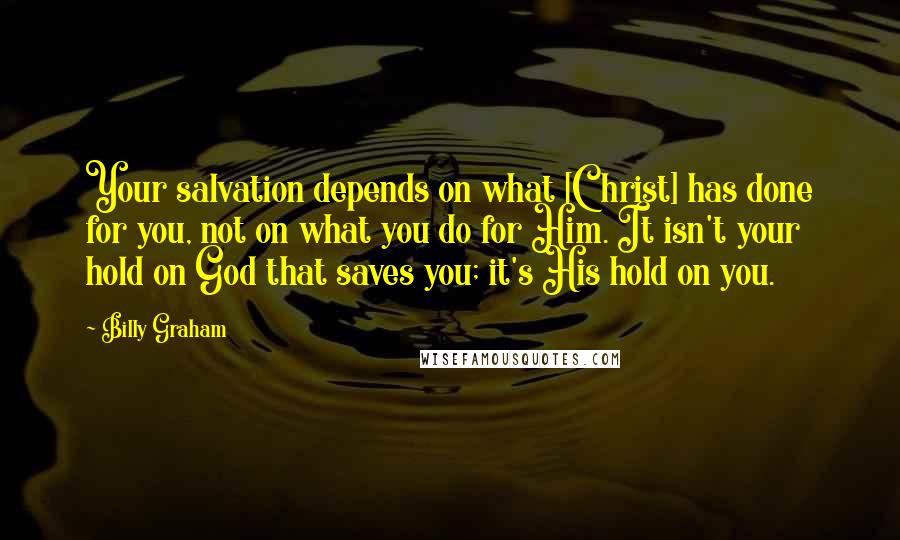 Billy Graham Quotes: Your salvation depends on what [Christ] has done for you, not on what you do for Him. It isn't your hold on God that saves you; it's His hold on you.