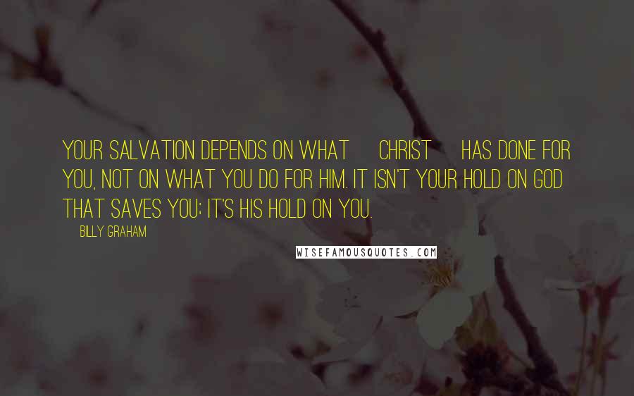 Billy Graham Quotes: Your salvation depends on what [Christ] has done for you, not on what you do for Him. It isn't your hold on God that saves you; it's His hold on you.