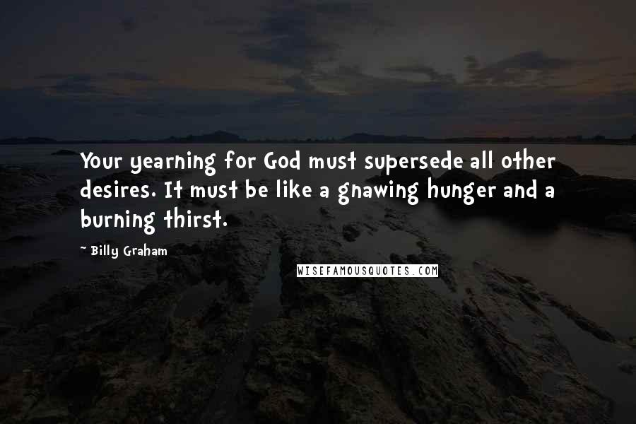 Billy Graham Quotes: Your yearning for God must supersede all other desires. It must be like a gnawing hunger and a burning thirst.