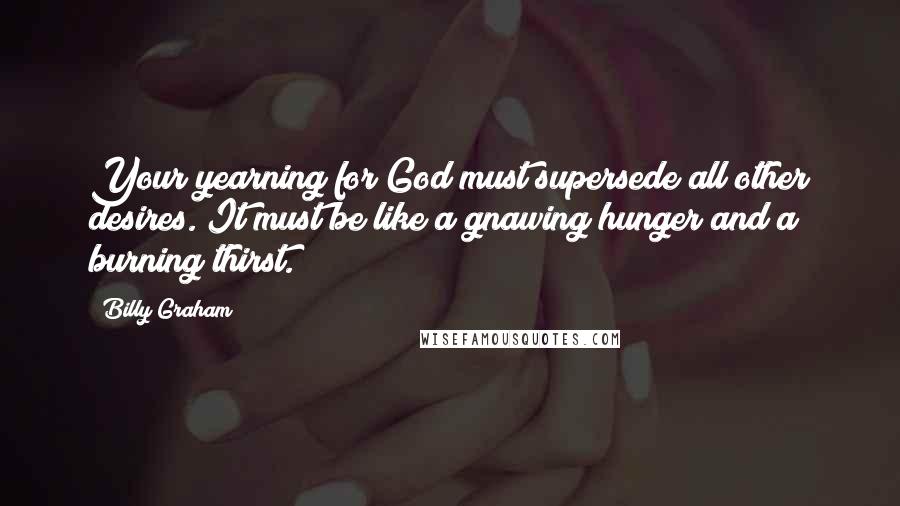 Billy Graham Quotes: Your yearning for God must supersede all other desires. It must be like a gnawing hunger and a burning thirst.