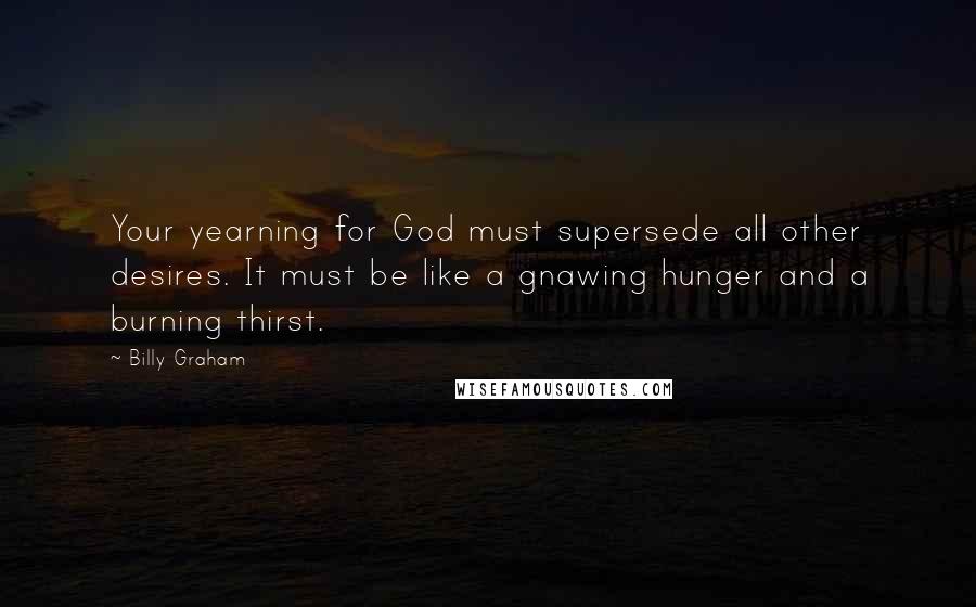 Billy Graham Quotes: Your yearning for God must supersede all other desires. It must be like a gnawing hunger and a burning thirst.