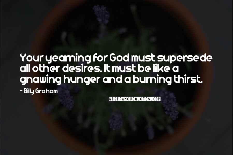 Billy Graham Quotes: Your yearning for God must supersede all other desires. It must be like a gnawing hunger and a burning thirst.