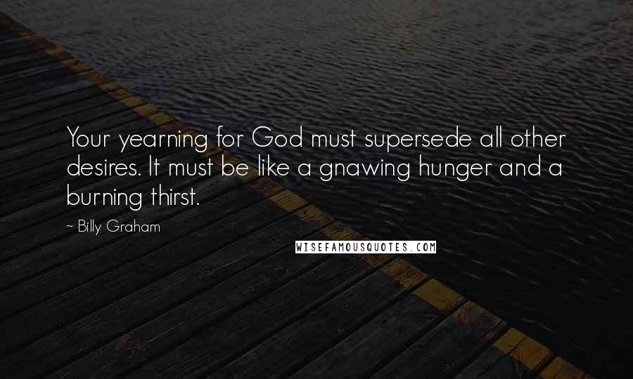 Billy Graham Quotes: Your yearning for God must supersede all other desires. It must be like a gnawing hunger and a burning thirst.