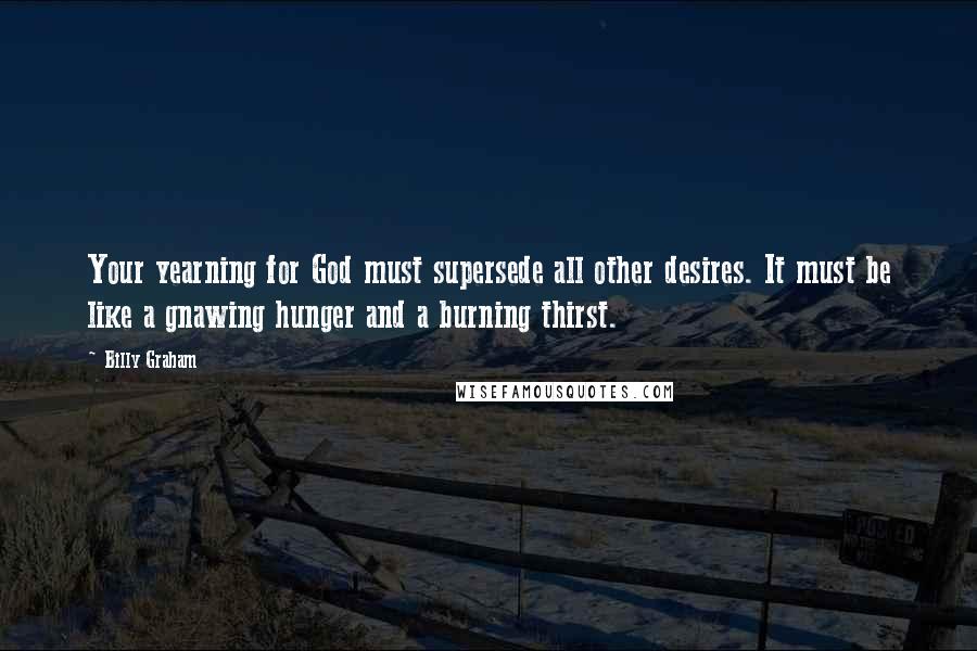 Billy Graham Quotes: Your yearning for God must supersede all other desires. It must be like a gnawing hunger and a burning thirst.