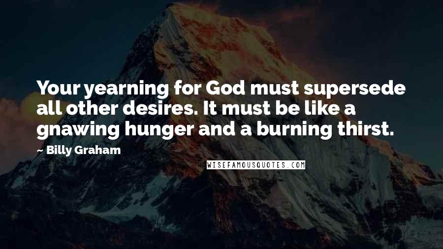 Billy Graham Quotes: Your yearning for God must supersede all other desires. It must be like a gnawing hunger and a burning thirst.