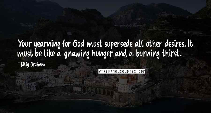 Billy Graham Quotes: Your yearning for God must supersede all other desires. It must be like a gnawing hunger and a burning thirst.