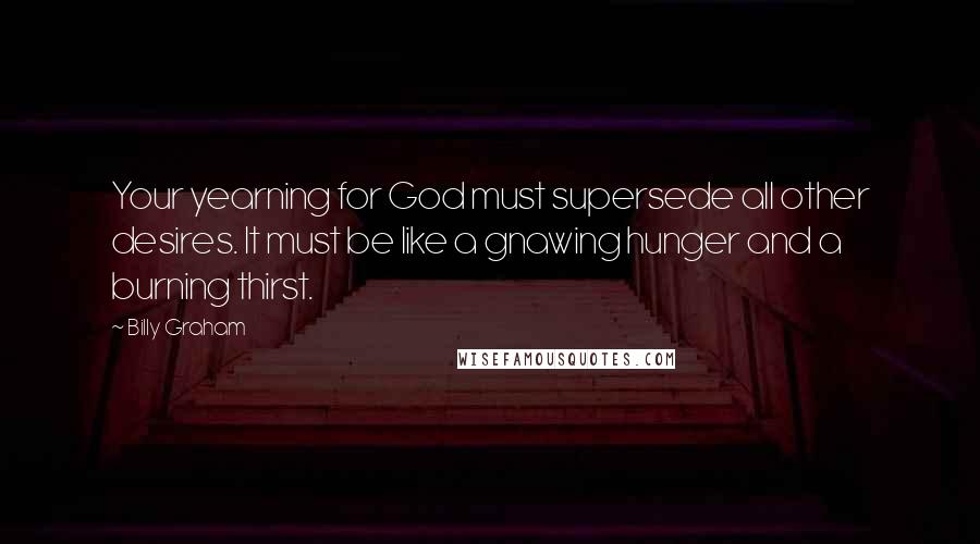 Billy Graham Quotes: Your yearning for God must supersede all other desires. It must be like a gnawing hunger and a burning thirst.