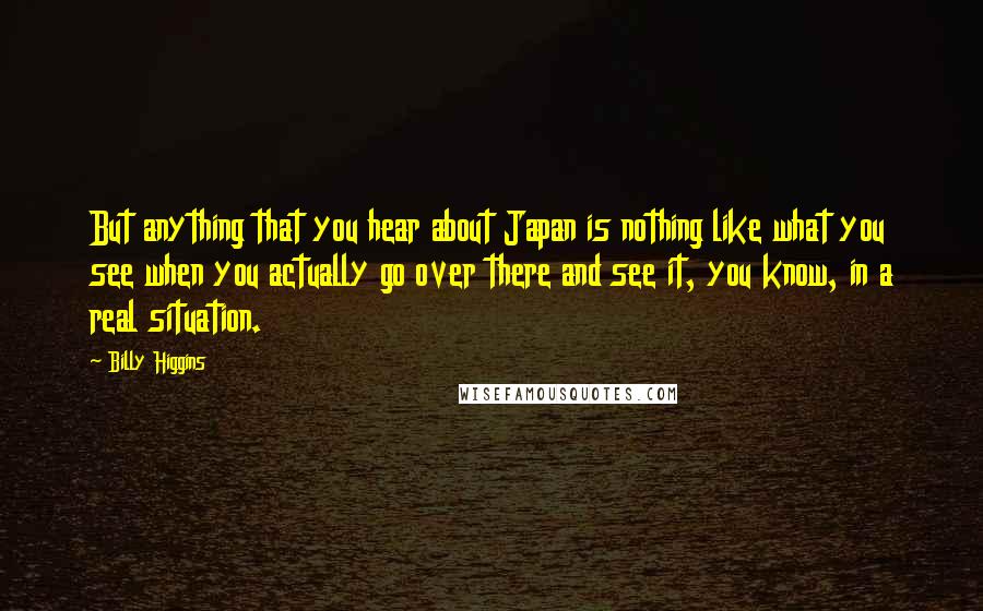 Billy Higgins Quotes: But anything that you hear about Japan is nothing like what you see when you actually go over there and see it, you know, in a real situation.