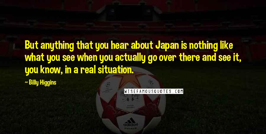 Billy Higgins Quotes: But anything that you hear about Japan is nothing like what you see when you actually go over there and see it, you know, in a real situation.