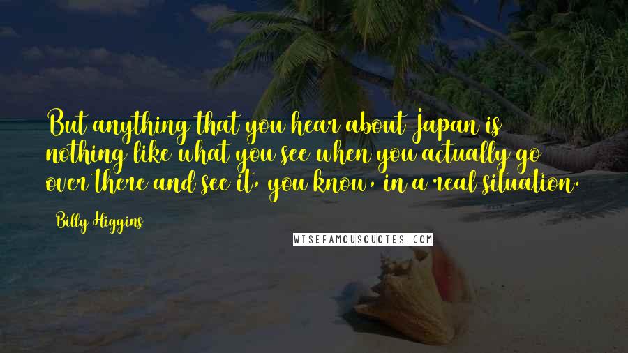 Billy Higgins Quotes: But anything that you hear about Japan is nothing like what you see when you actually go over there and see it, you know, in a real situation.