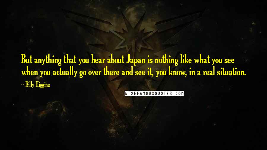 Billy Higgins Quotes: But anything that you hear about Japan is nothing like what you see when you actually go over there and see it, you know, in a real situation.