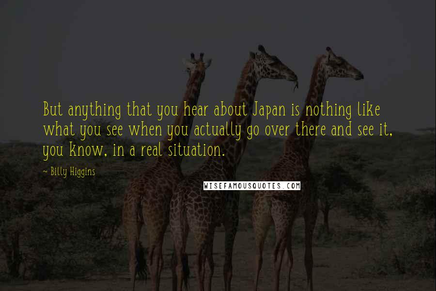 Billy Higgins Quotes: But anything that you hear about Japan is nothing like what you see when you actually go over there and see it, you know, in a real situation.