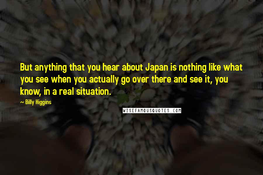 Billy Higgins Quotes: But anything that you hear about Japan is nothing like what you see when you actually go over there and see it, you know, in a real situation.