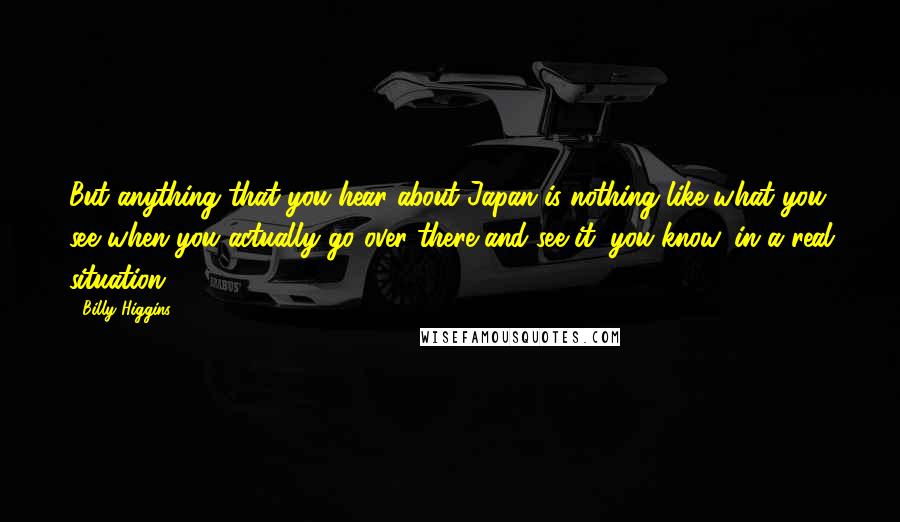 Billy Higgins Quotes: But anything that you hear about Japan is nothing like what you see when you actually go over there and see it, you know, in a real situation.
