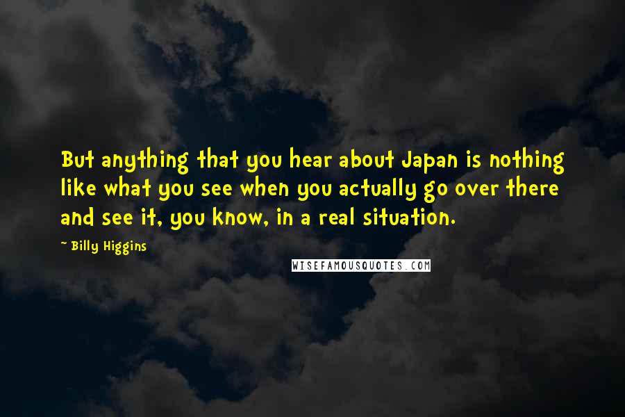 Billy Higgins Quotes: But anything that you hear about Japan is nothing like what you see when you actually go over there and see it, you know, in a real situation.