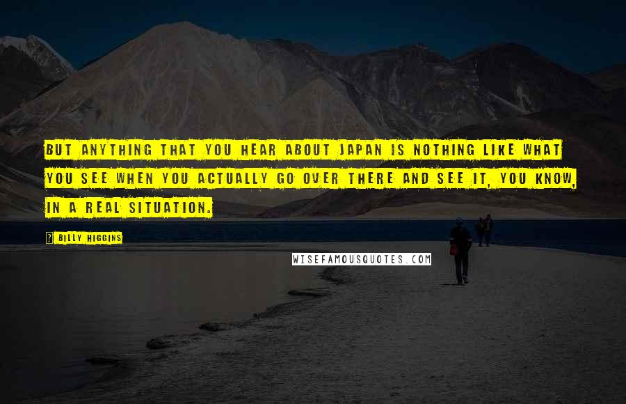 Billy Higgins Quotes: But anything that you hear about Japan is nothing like what you see when you actually go over there and see it, you know, in a real situation.