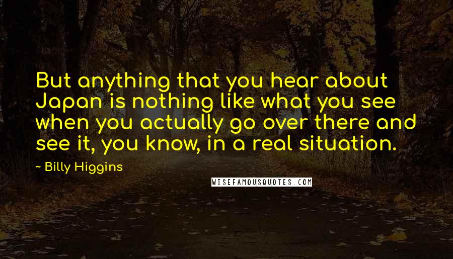 Billy Higgins Quotes: But anything that you hear about Japan is nothing like what you see when you actually go over there and see it, you know, in a real situation.