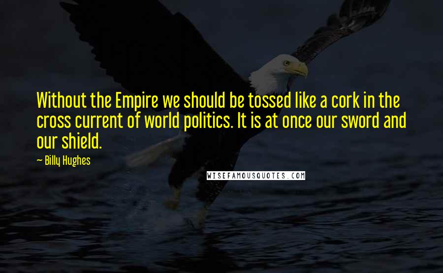 Billy Hughes Quotes: Without the Empire we should be tossed like a cork in the cross current of world politics. It is at once our sword and our shield.