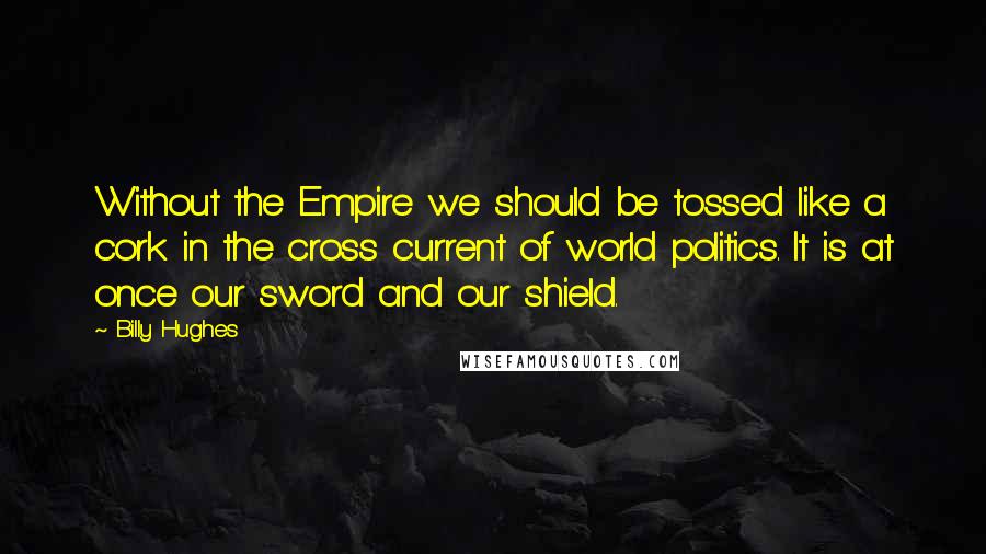 Billy Hughes Quotes: Without the Empire we should be tossed like a cork in the cross current of world politics. It is at once our sword and our shield.