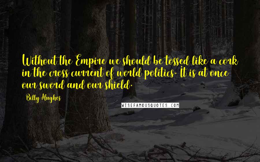 Billy Hughes Quotes: Without the Empire we should be tossed like a cork in the cross current of world politics. It is at once our sword and our shield.