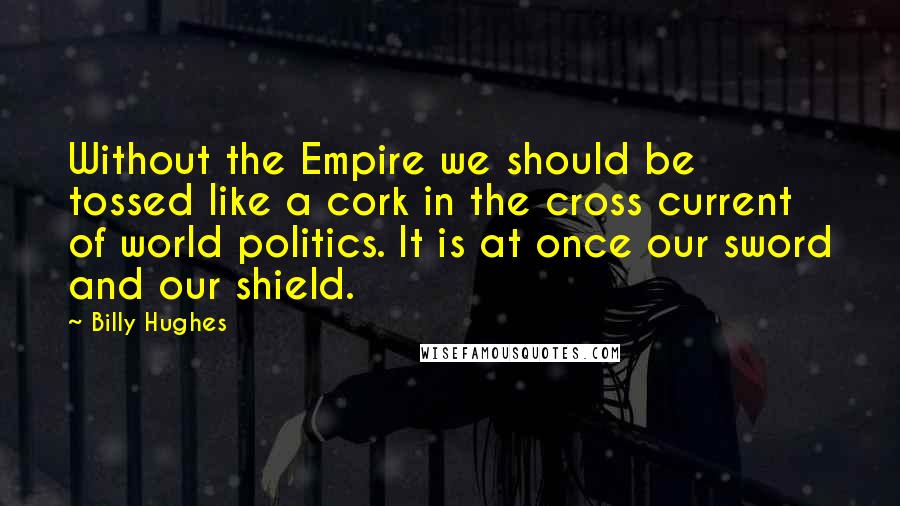 Billy Hughes Quotes: Without the Empire we should be tossed like a cork in the cross current of world politics. It is at once our sword and our shield.