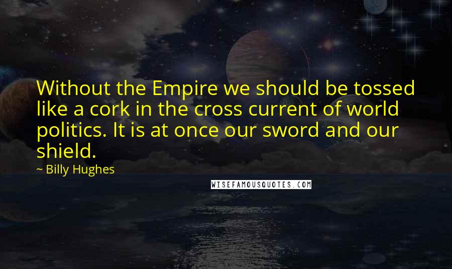 Billy Hughes Quotes: Without the Empire we should be tossed like a cork in the cross current of world politics. It is at once our sword and our shield.