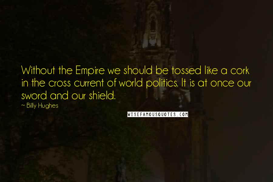 Billy Hughes Quotes: Without the Empire we should be tossed like a cork in the cross current of world politics. It is at once our sword and our shield.