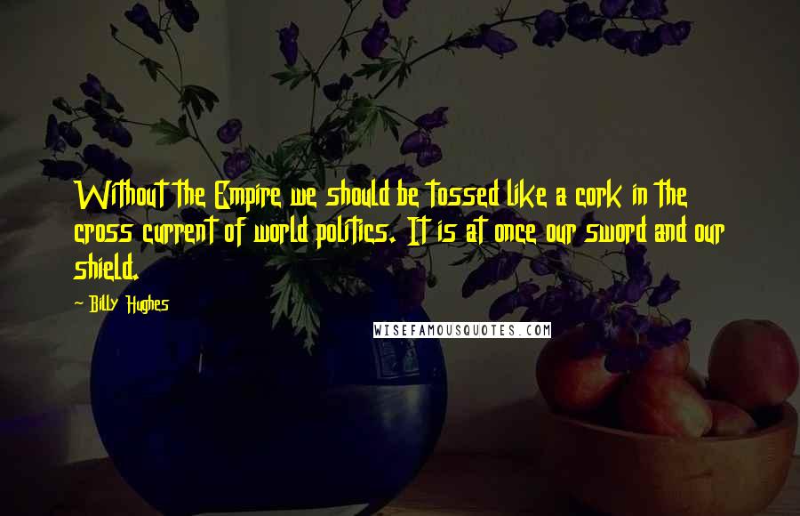 Billy Hughes Quotes: Without the Empire we should be tossed like a cork in the cross current of world politics. It is at once our sword and our shield.