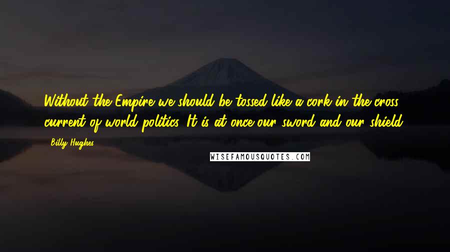 Billy Hughes Quotes: Without the Empire we should be tossed like a cork in the cross current of world politics. It is at once our sword and our shield.