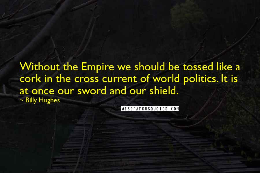 Billy Hughes Quotes: Without the Empire we should be tossed like a cork in the cross current of world politics. It is at once our sword and our shield.