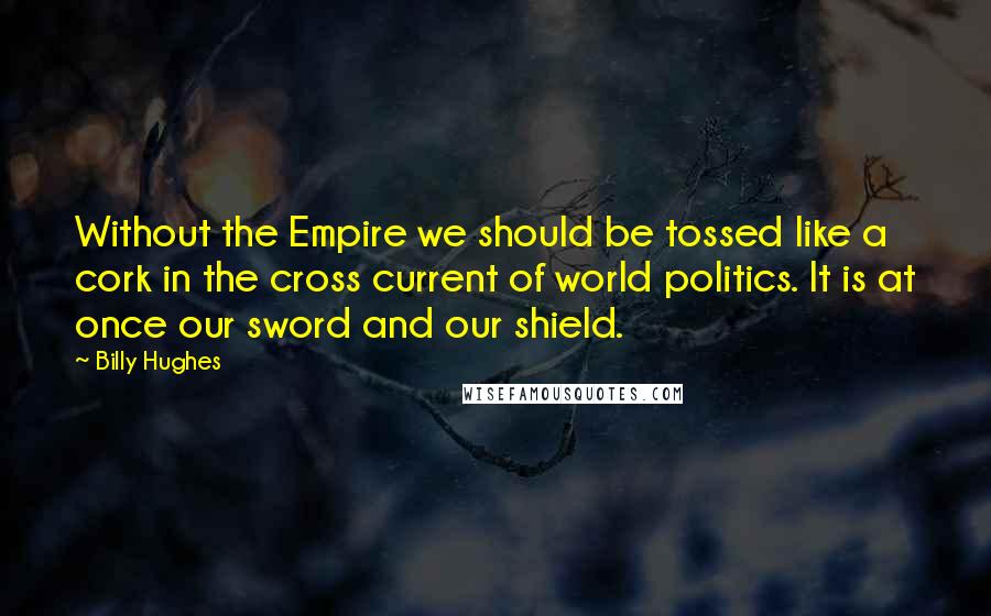 Billy Hughes Quotes: Without the Empire we should be tossed like a cork in the cross current of world politics. It is at once our sword and our shield.