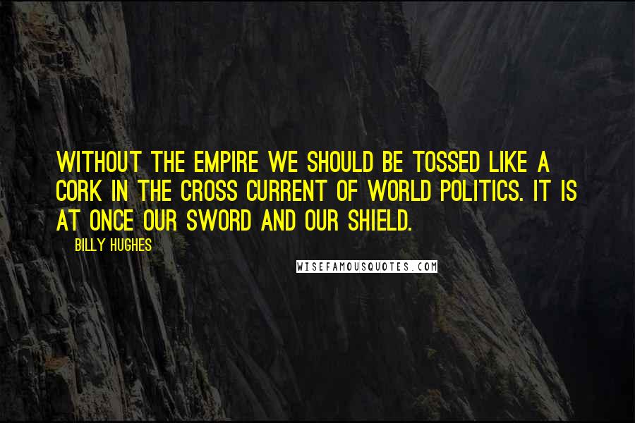 Billy Hughes Quotes: Without the Empire we should be tossed like a cork in the cross current of world politics. It is at once our sword and our shield.